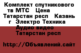 Комплект спутникового тв МТС › Цена ­ 5 800 - Татарстан респ., Казань г. Электро-Техника » Аудио-видео   . Татарстан респ.